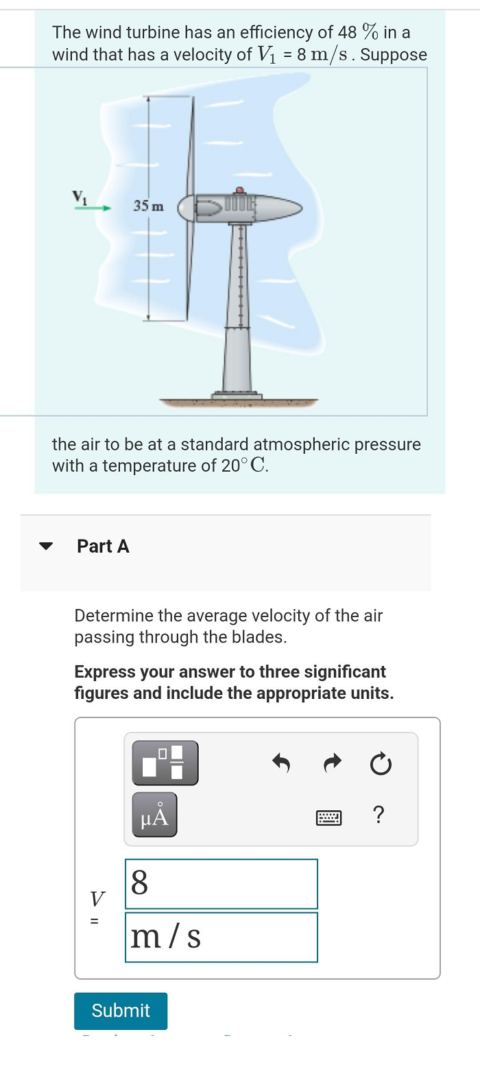 The wind turbine has an efficiency of 48 % in a
wind that has a velocity of V₁ = 8 m/s. Suppose
V₁
35 m
the air to be at a standard atmospheric pressure
with a temperature of 20°C.
Part A
Determine the average velocity of the air
passing through the blades.
Express your answer to three significant
figures and include the appropriate units.
µÅ
8
m/s
Submit
W ?