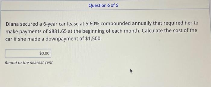 Diana secured a 6-year car lease at 5.60% compounded annually that required her to
make payments of $881.65 at the beginning of each month. Calculate the cost of the
car if she made a downpayment of $1,500.
$0.00
Question 6 of 6
Round to the nearest cent