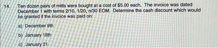 14.
Ten dozen pairs of mitts were bought at a cost of $5.00 each. The invoice was dated
December 1 with terms 2/10, 1/20, n/30 EOM. Determine the cash discount which would
be granted if the invoice was paid on:
a) December 9th
b) January 18th
c) January 21.