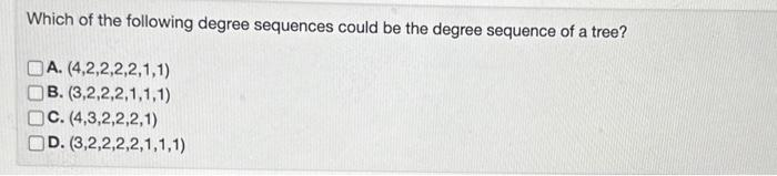 Which of the following degree sequences could be the degree sequence of a tree?
A. (4,2,2,2,2,1,1)
B. (3,2,2,2,1,1,1)
C. (4,3,2,2,2,1)
D. (3,2,2,2,2,1,1,1)