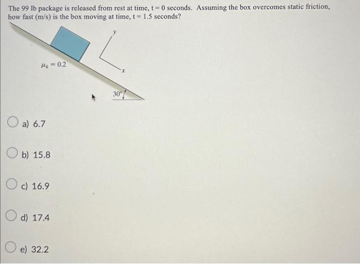 The 99 lb package is released from rest at time, t=0 seconds. Assuming the box overcomes static friction,
how fast (m/s) is the box moving at time, t= 1.5 seconds?
M&=0.2
a) 6.7
b) 15.8
c) 16.9
d) 17.4
O e) 32.2
30°