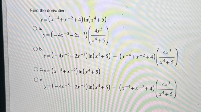 Find the derivative
y=(x-4+x2+4) In(x4+5)
y=(-4x-5-2x-3)
O a.
4x3
x 4 + 5
y=(-4x-5-2x-3) In(x4+5) + (x-4+x2+4)
Ocy=(x-4+x-2) In (x4+5)
y=(-4x-5-2x-3) In(x4+5) - (x-4+x2+4)
O b.
O d.
4x3
x 4+5
4x3
x4+5