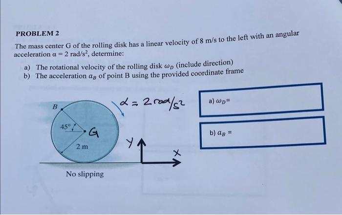 PROBLEM 2
The mass center G of the rolling disk has a linear velocity of 8 m/s to the left with an angular
acceleration a = 2 rad/s², determine:
a) The rotational velocity of the rolling disk wp (include direction)
b) The acceleration as of point B using the provided coordinate frame
L=2rad/5²
B
45°
•G
2 m
No slipping
'L
a) wp=
b) a =