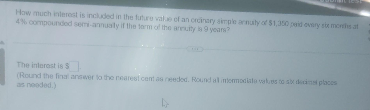 How much interest is included in the future value of an ordinary simple annuity of $1,350 paid every six months at
4% compounded semi-annually if the term of the annuity is 9 years?
The interest is $.
(Round the final answer to the nearest cent as needed. Round all intermediate values to six decimal places
as needed.)