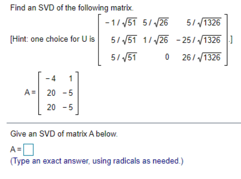 Find an SVD of the following matrix.
[Hint: one choice for U is
-4 1
#
20 -5
20 -5
A =
-1/√51 5/√26 5/√1326
5/√√51 1/√26 - 25/√1326]
5/√√51 0 26/√1326
Give an SVD of matrix A below.
A=
(Type an exact answer, using radicals as needed.)