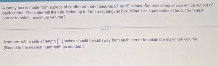 A candy box is made from a piece of cardboard that measures 27 by 15 inches. Squares of equal size will be cut out of
each corner. The sides will then be folded up to form a rectangular box. What size square should be cut from each
corner to obtain maximum volume?
w
A square with a side of length inches should be cut away from each corner to obtain the maximum volume.
(Round to the nearest hundredth as needed.)