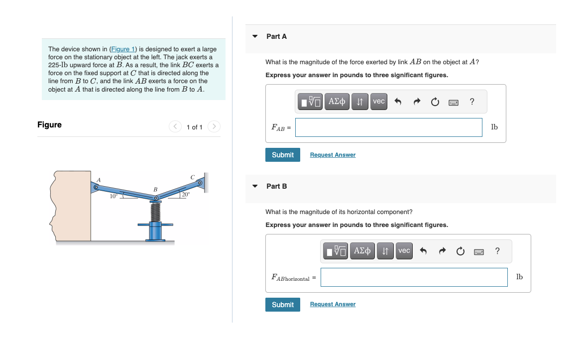 The device shown in (Figure 1) is designed to exert a large
force on the stationary object at the left. The jack exerts
225-1b upward force at B. As a result, the link BC exerts a
force on the fixed support at C that is directed along the
line from B to C, and the link AB exerts a force on the
object at A that is directed along the line from B to A.
Figure
10
B
1 of 1 >
20⁰
Part A
What is the magnitude of the force exerted by link AB on the object at A?
Express your answer in pounds to three significant figures.
FAB =
Submit
▼ Part B
IVE |
15. ΑΣΦ Α4 | vec 5
Request Answer
What is the magnitude of its horizontal component?
Express your answer in pounds to three significant figures.
FABhorizontal =
IVE ΑΣΦ | | | vec 9
Submit Request Answer
?
lb
?
lb