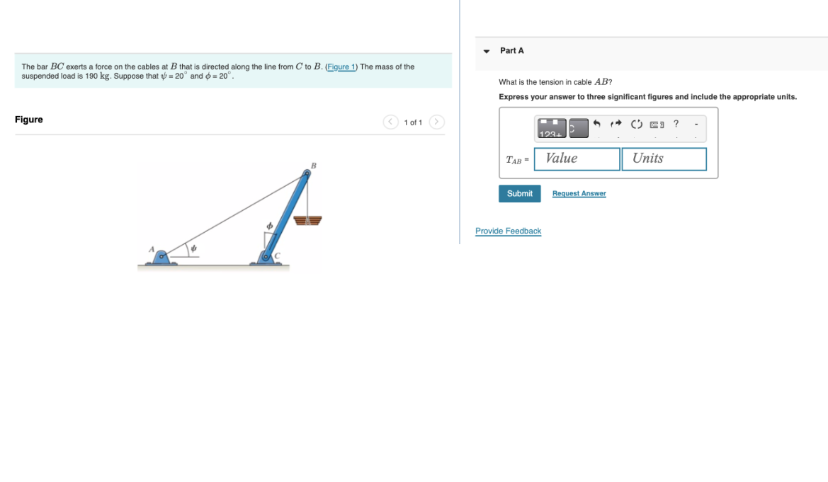 The bar BC exerts a force on the cables at B that is directed along the line from C to B. (Figure 1) The mass of the
suspended load is 190 kg. Suppose that = 20° and >= 20°.
Figure
1 of 1
Part A
What is the tension in cable AB?
Express your answer three significant figures and include the appropriate units.
TAB=
Submit
123+
Provide Feedback
Value
6
Request Answer
( 3 ?
Units