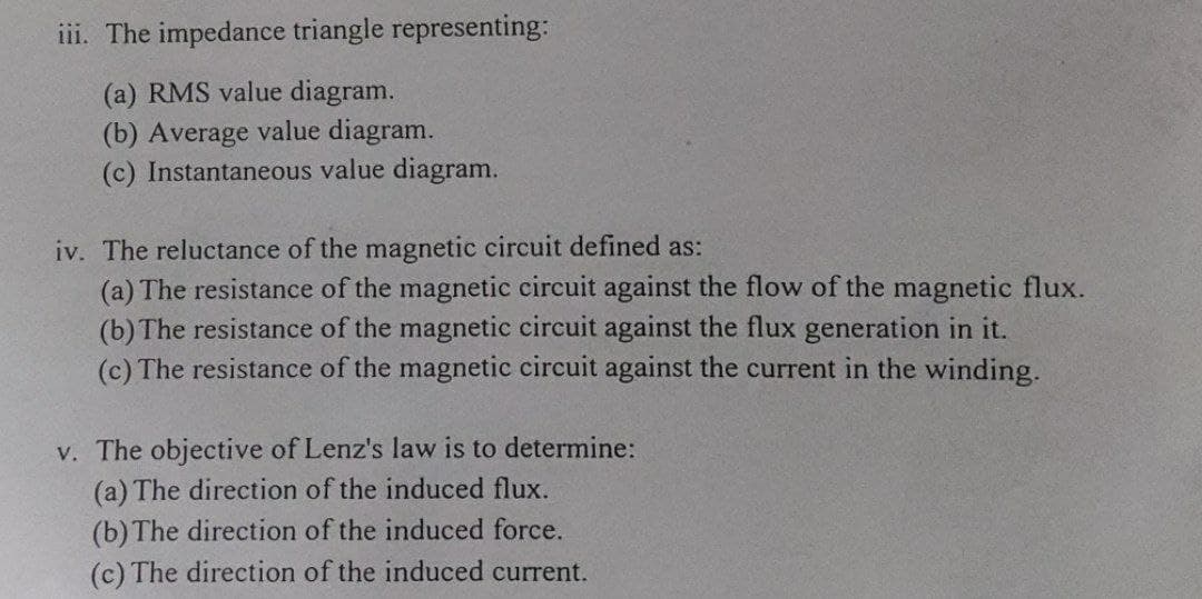 iii. The impedance triangle representing:
(a) RMS value diagram.
(b) Average value diagram.
(c) Instantaneous value diagram.
iv. The reluctance of the magnetic circuit defined as:
(a) The resistance of the magnetic circuit against the flow of the magnetic flux.
(b) The resistance of the magnetic circuit against the flux generation in it.
(c) The resistance of the magnetic circuit against the current in the winding.
v. The objective of Lenz's law is to determine:
(a) The direction of the induced flux.
(b) The direction of the induced force.
(c) The direction of the induced current.
