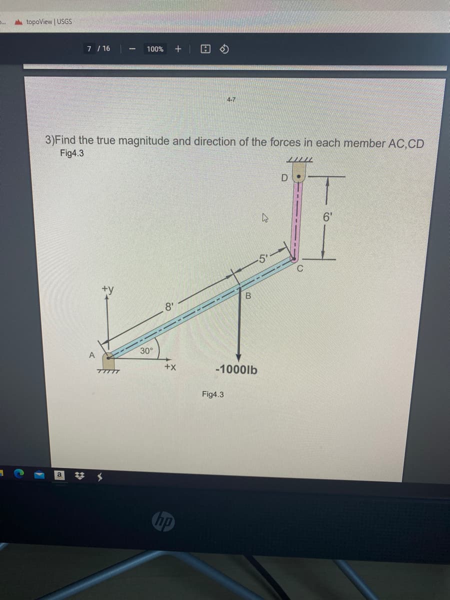 A topoView | USGS
..
7 / 16
+
100%
4-7
3)Find the true magnitude and direction of the forces in each member AC,CD
Fig4.3
D.
6'
+y
8'
--- -- -- -- --
A
30°
+x
-1000lb
Fig4.3
hp
