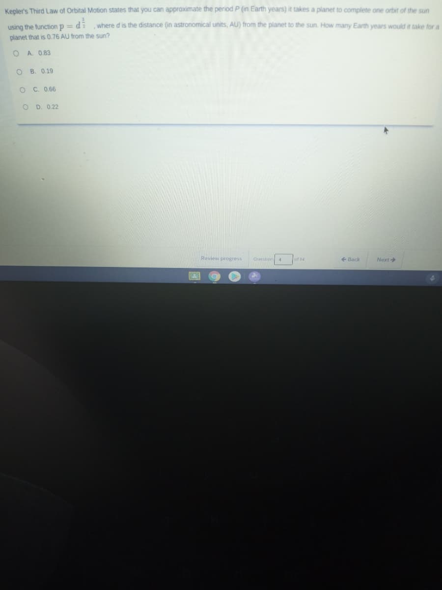 Kepler's Third Law of Orbital Motion states that you can approximate the period P (in Earth years) it takes a planet to complete one orbit of the sun
d
where d is the distance (in astronomical units, AU) from the planet to the sun. How many Earth years would it take for a
using the function p =
planet that is 0.76 AU from the sun?
A. 0.83
ов. 0.19
ос. 0.66
O D. 0.22
Review progress
Question 4
of 14
+ Back
Next
