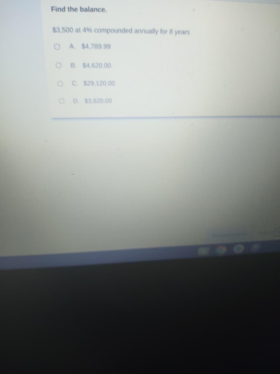 Find the balance.
$3,500 at 496 compounded annually for 8 years
A. $4,789.99
OB. $4,620.00
C. $29,120.00
D. $3,620.00
