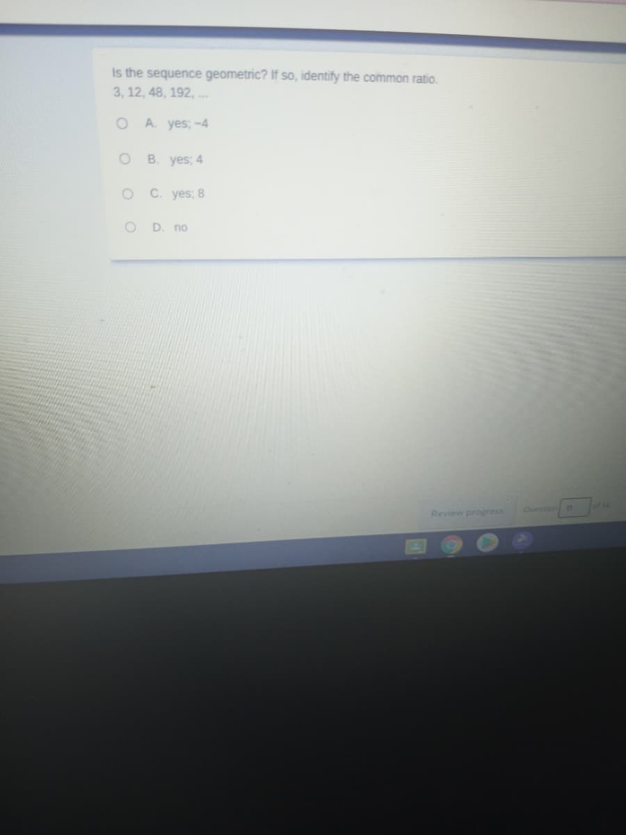 Is the sequence geometric? If so, identify the common ratio.
3, 12, 48, 192, ..
A. yes; -4
B. yes; 4
C. yes; 8
O D. no
fof 14
Cuestion
Review progress
