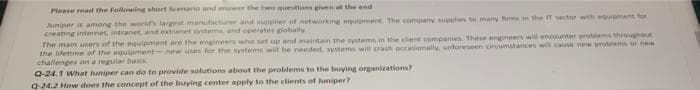 Please read the following short Scenario and awer the two questions given at the end
Juniper is among the world's largest manufacturer and supplier of networking equipment. The company supplies to many forms in the IT sector with equipment for
creating internet, intranet, and extranet systems, and operates globally
The main users of the equipment are the engineers who set up and maintain the systems in the client companies. These engineers will encounter problems throughout
the lifetime of the equipment- new uses for the systems will be needed, systems will crash occasionally, unforeseen circumstances will cause new problems of new
challenges on a regular basis.
Q-24,1 What Juniper can do to provide solutions about the problems to the buying organizations?
Q-24.2 How does the concept of the buying center apply to the clients of Juniper?