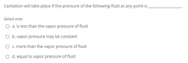 Cavitation will take place if the pressure of the following fluid at any point is
Select one:
O a. is less than the vapor pressure of fluid
O b. vapor pressure may be constant
O c. more than the vapor pressure of fluid
O d. equal to vapor pressure of fluid
