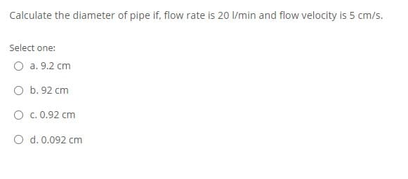 Calculate the diameter of pipe if, flow rate is 20 I/min and flow velocity is 5 cm/s.
Select one:
O a. 9.2 cm
O b. 92 cm
O c.0.92 cm
O d. 0.092 cm
