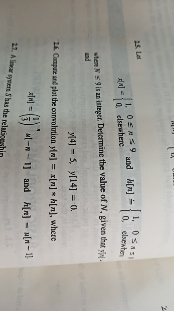 ull
2.5. Let
1, 0 <ns
0, elsewhere
1, 0<n<9
and h[n] =
x[n] =
0, elsewhere
where N < 9 is an integer. Determine the value of N, given that yſn]-
and
y[4] = 5, y[14] = 0.
2.6. Compute and plot the convolution y[n] = x[n] * h[n], where
%3D
x[n] :
u[-n- 1] and
h[n] = u[n – 1}
2.7. A linear system S has the relation
bota
