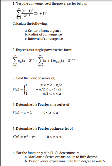 1. Test the convergence of the power series below:
00
- (n – 1)2
(2x + 1)"
3"-2
n-1
Calculate the following:
a. Center of convergence
b. Radius of convergence
c. interval of convergence
2. Express as a single powerseries form:
Ea,x- 2)" +(n + 1)ans1(x– 2)**
n=2
n=1
3. Find the Fourier series of,
-n<x<-1/2
—п/2 <x <п/2
п/2 <х <л
(1
f(x) = }0
4. Determine the Fourier sine series of
f(x) = x +1
0<x <n
5. Determine the Fourier cosine series of
f(x) = n²– x?
0<x<n
6. For the function y = In (1-x), determine its
a. MacLaurin Series expansion up to fifth degree.
b. Taylor Series expansion up to fifth degree at xo=0.5
