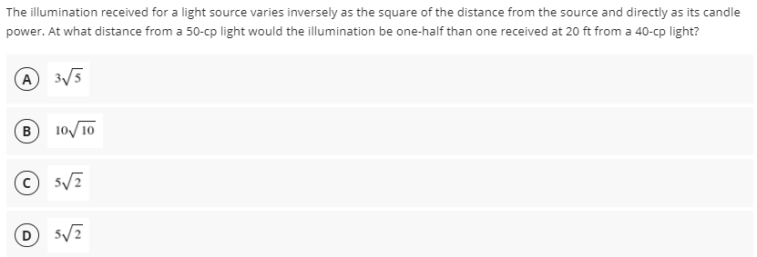 The illumination received for a light source varies inversely as the square of the distance from the source and directly as its candle
power. At what distance from a 50-cp light would the illumination be one-half than one received at 20 ft from a 40-cp light?
A 3/5
10/10
© 5/7
(D
