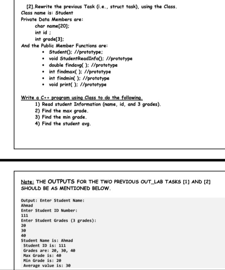 [2).Rewrite the previous Task (i.e., struct task), using the Class.
Class name is: Student
Private Data Members are:
char name[20];
int id ;
int grade[3];
And the Public Member Functions are:
• Student(); //prototype;
• void StudentReadInfo(); //prototype
• double findavg( ); //prototype
• int findmax( ); //prototype
• int findmin( ); //prototype
• void print( ); //prototype
Write a C++ program using Class to do the following.
1) Read student Information (name, id, and 3 grades).
2) Find the max grade.
3) Find the min grade.
4) Find the student avg.
Note: THE OUTPUTS FOR THE TWO PREVIOUS OUT_LAB TASKS [1] AND [2]
SHOULD BE AS MENTIONED BELOW.
Output: Enter Student Name:
Ahmad
Enter Student ID Number:
111
Enter Student Grades (3 grades):
20
30
40
Student Name is: Ahmad
Student ID is: 111
Grades are: 20, 30, 40
Max Grade is: 40
Min Grade is: 20
Average value is: 30
