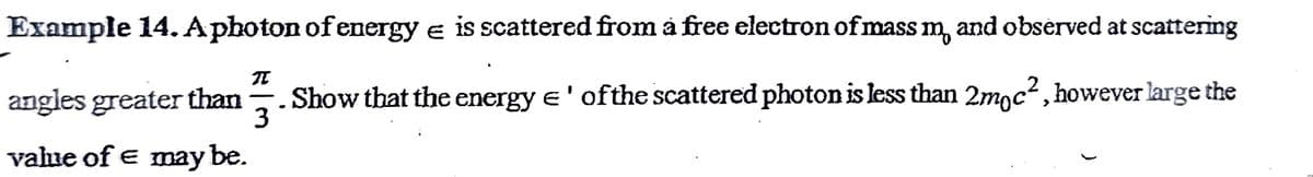 Example 14. Aphoton of energy e is scattered from a free electron of mass m, and observed at scattering
angles greater than
.Show that the energy e' ofthe scattered photon is less than 2mgc², however large the
3
vahue of e may be.
