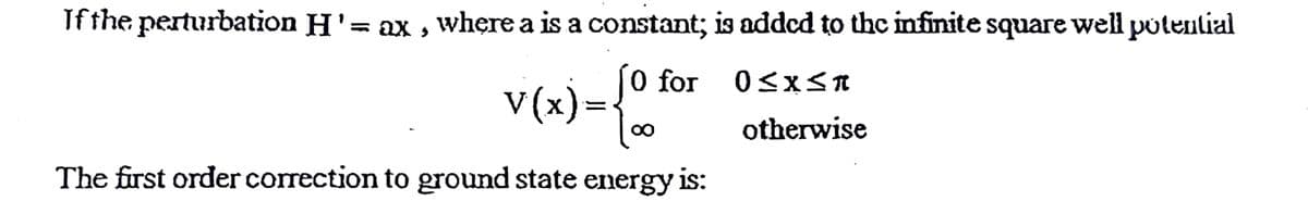 If the perturbation H'= ax , where a is a constant; is added to the infinite square well potenlial
0 for
0<x<n
V(x):
otherwise
The first order correction to ground state energy is:
