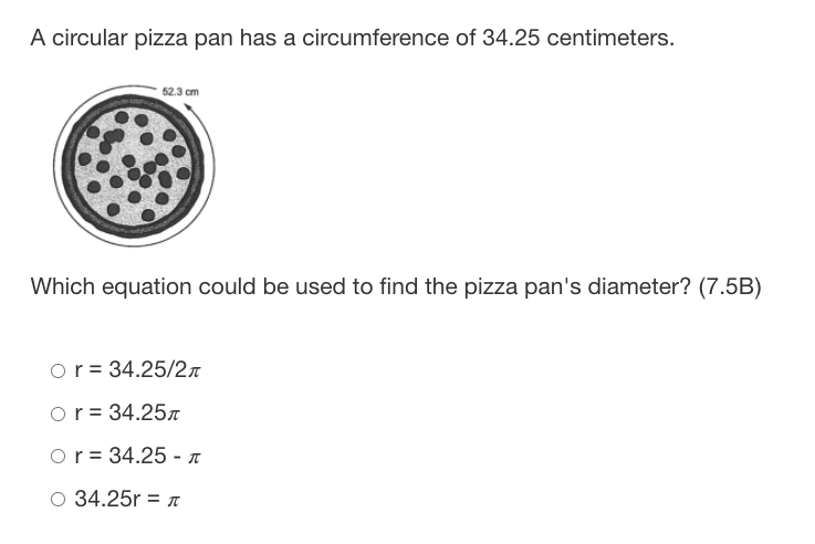 A circular pizza pan has a circumference of 34.25 centimeters.
52.3 cm
Which equation could be used to find the pizza pan's diameter? (7.5B)
or = 34.25/2n
or = 34.25n
Or = 34.25 - T
O 34.25r = T
