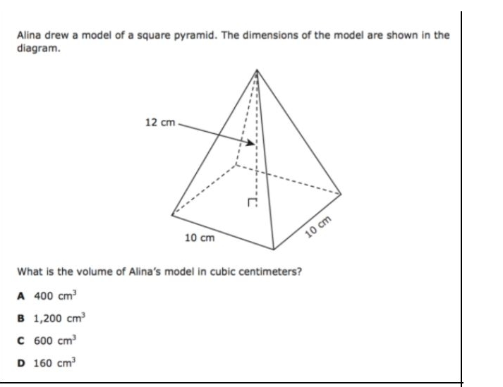 Alina drew a model of a square pyramid. The dimensions of the model are shown in the
diagram.
12 cm.
10 cm
10 cm
What is the volume of Alina's model in cubic centimeters?
A 400 cm
B 1,200 cm
C 600 cm
D 160 cm
