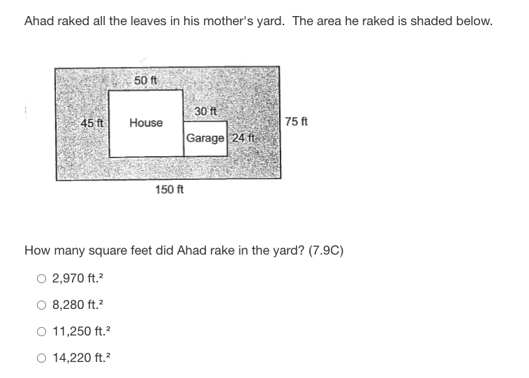 Ahad raked all the leaves in his mother's yard. The area he raked is shaded below.
50 ft
30 ft
45 ft
House
75 ft
Garage 24 ft
150 ft
How many square feet did Ahad rake in the yard? (7.9C)
O 2,970 ft.?
O 8,280 ft.?
O 11,250 ft.?
O 14,220 ft.?
