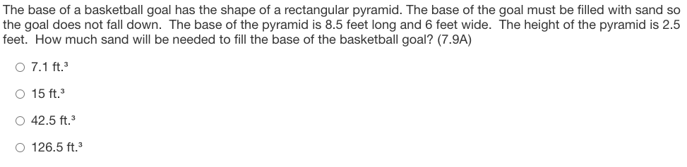 The base of a basketball goal has the shape of a rectangular pyramid. The base of the goal must be filled with sand so
the goal does not fall down. The base of the pyramid is 8.5 feet long and 6 feet wide. The height of the pyramid is 2.5
feet. How much sand will be needed to fill the base of the basketball goal? (7.9A)
O 7.1 ft.3
O 15 ft.
O 42.5 ft.3
O 126.5 ft.3
