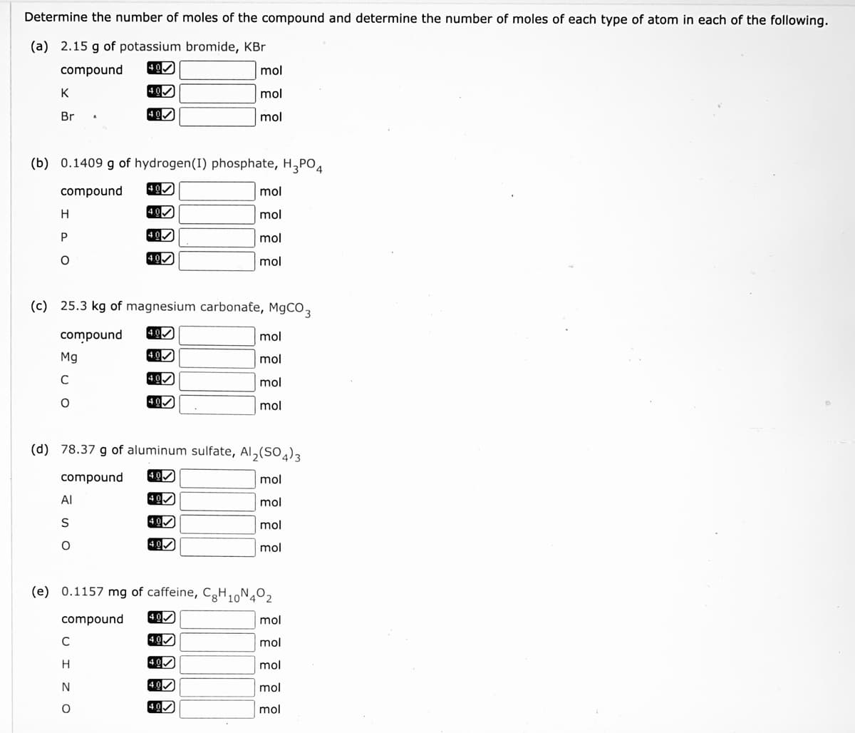 Determine the number of moles of the compound and determine the number of moles of each type of atom in each of the following.
(a) 2.15 g of potassium bromide, KBr
compound
40
mol
K
mol
Br
40
mol
(b) 0.1409 g of hydrogen(I) phosphate, H,PO4
compound
400
mol
40
mol
P
mol
4.00
mol
(c) 25.3 kg of magnesium carbonate, MgCO3
compound
4.0
mol
Mg
4.0
mol
C
4.0
mol
40
mol
(d) 78.37 g of aluminum sulfate, Al,(SO4)3
compound
4.0
mol
Al
mol
S
mol
mol
(e) 0.1157 mg of caffeine, CgH,N4º2
compound
40
mol
C
4.0
mol
4.0
mol
4.0
mol
4.0
mol
