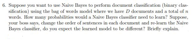 6. Suppose you want to use Naive Bayes to perform document classification (binary clas-
sification) using the bag of words model where we have D documents and a total of n
words. How many probabilities would a Naive Bayes classifier need to learn? Suppose,
your boss says, change the order of sentences in each document and re-learn the Naive
Bayes classifier, do you expect the learned model to be different? Briefly explain.