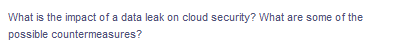 What is the impact of a data leak on cloud security? What are some of the
possible countermeasures?
