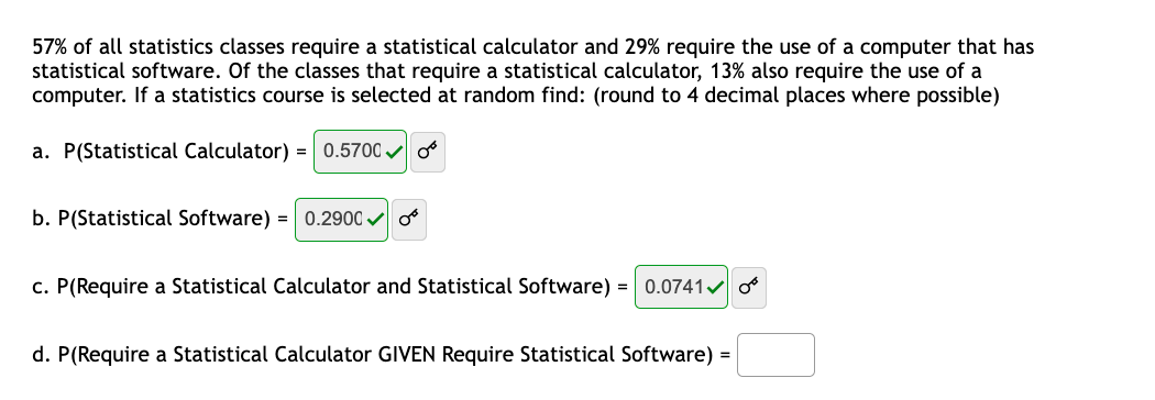 57% of all statistics classes require a statistical calculator and 29% require the use of a computer that has
statistical software. Of the classes that require a statistical calculator, 13% also require the use of a
computer. If a statistics course is selected at random find: (round to 4 decimal places where possible)
a. P(Statistical Calculator) =
0.5700 o
b. P(Statistical Software) = 0.2900 v o
c. P(Require a Statistical Calculator and Statistical Software) = 0.0741v o
d. P(Require a Statistical Calculator GIVEN Require Statistical Software) =
