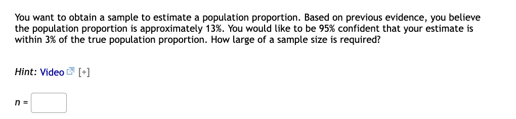 You want to obtain a sample to estimate a population proportion. Based on previous evidence, you believe
the population proportion is approximately 13%. You would like to be 95% confident that your estimate is
within 3% of the true population proportion. How large of a sample size is required?
Hint: Video [+]
n =
