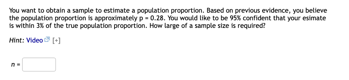 You want to obtain a sample to estimate a population proportion. Based on previous evidence, you believe
the population proportion is approximately p = 0.28. You would like to be 95% confident that your esimate
is within 3% of the true population proportion. How large of a sample size is required?
Hint: Video 2 [+]
n =
