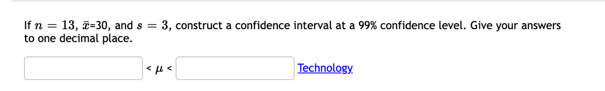 13, x=30, and s =
to one decimal place.
If n =
3, construct a confidence interval at a 99% confidence level. Give your answers
Technology.
