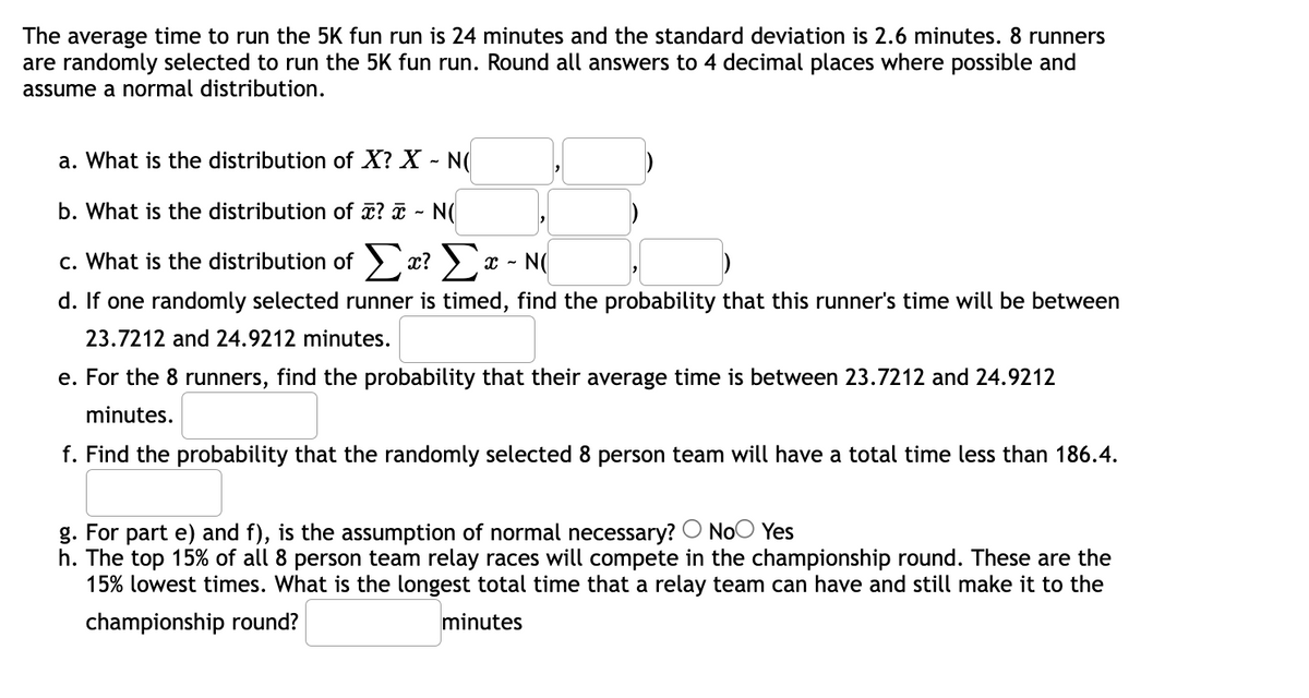 The average time to run the 5K fun run is 24 minutes and the standard deviation is 2.6 minutes. 8 runners
are randomly selected to run the 5K fun run. Round all answers to 4 decimal places where possible and
assume a normal distribution.
a. What is the distribution of X? X - N(
b. What is the distribution of ? ¤ - N(
Σε Στ-
c. What is the distribution of > x? ) x - N(
d. If one randomly selected runner is timed, find the probability that this runner's time will be between
23.7212 and 24.9212 minutes.
e. For the 8 runners, find the probability that their average time is between 23.7212 and 24.9212
minutes.
f. Find the probability that the randomly selected 8 person team will have a total time less than 186.4.
g. For part e) and f), is the assumption of normal necessary? O NoO Yes
h. The top 15% of all 8 person team relay races will compete in the championship round. These are the
15% lowest times. What is the longest total time that a relay team can have and still make it to the
championship round?
minutes
