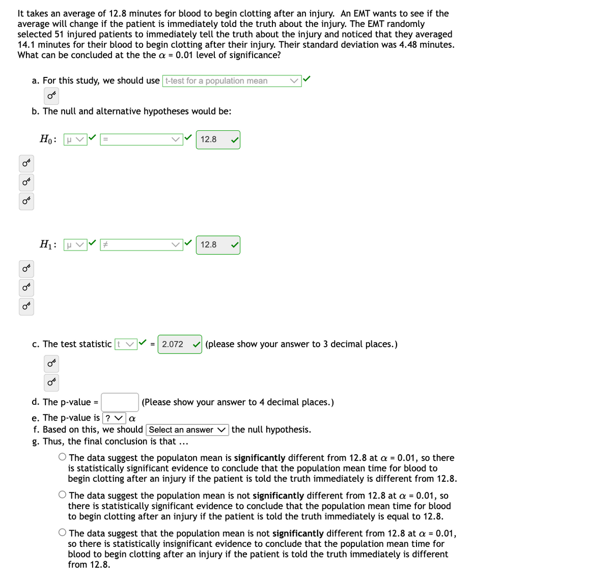 It takes an average of 12.8 minutes for blood to begin clotting after an injury. An EMT wants to see if the
average will change if the patient is immediately told the truth about the injury. The EMT randomly
selected 51 injured patients to immediately tell the truth about the injury and noticed that they averaged
14.1 minutes for their blood to begin clotting after their injury. Their standard deviation was 4.48 minutes.
What can be concluded at the the a = 0.01 level of significance?
a. For this study, we should use t-test for a population mean
b. The null and alternative hypotheses would be:
Но:
12.8
H1:
u V
12.8
c. The test statistic
2.072
(please show your answer to 3 decimal places.)
d. The p-value =
(Please show your answer to 4 decimal places.)
e. The p-value is ? va
f. Based on this, we should Select an answer v the null hypothesis.
g. Thus, the final conclusion is that ...
O The data suggest the populaton mean is significantly different from 12.8 at a = 0.01, so there
is statistically significant evidence to conclude that the population mean time for blood to
begin clotting after an injury if the patient is told the truth immediately is different from 12.8.
O The data suggest the population mean is not significantly different from 12.8 at a = 0.01, so
there is statistically significant evidence to conclude that the population mean time for blood
to begin clotting after an injury if the patient is told the truth immediately is equal to 12.8.
O The data suggest that the population mean is not significantly different from 12.8 at a = 0.01,
so there is statistically insignificant evidence to conclude that the population mean time for
blood to begin clotting after an injury if the patient is told the truth immediately is different
from 12.8.
