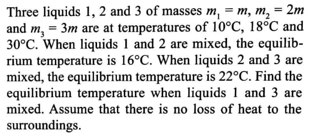 = 2m
Three liquids 1, 2 and 3 of masses m, = m, m,
and m, = 3m are at temperatures of 10°C, 18°C and
30°C. When liquids 1 and 2 are mixed, the equilib-
rium temperature is 16°C. When liquids 2 and 3 are
mixed, the equilibrium temperature is 22°C. Find the
equilibrium temperature when liquids 1 and 3 are
mixed. Assume that there is no loss of heat to the
surroundings.
