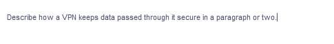 Describe how a VPN keeps data passed through it secure in a paragraph or two.
