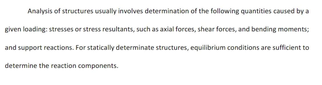 Analysis of structures usually involves determination of the following quantities caused by a
given loading: stresses or stress resultants, such as axial forces, shear forces, and bending moments;
and support reactions. For statically determinate structures, equilibrium conditions are sufficient to
determine the reaction components.
