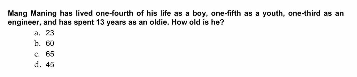 Mang Maning has lived one-fourth of his life as a boy, one-fifth as a youth, one-third as an
engineer, and has spent 13 years as an oldie. How old is he?
а. 23
b. 60
С. 65
d. 45
