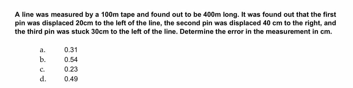 A line was measured by a 100m tape and found out to be 400m long. It was found out that the first
pin was displaced 20cm to the left of the line, the second pin was displaced 40 cm to the right, and
the third pin was stuck 30cm to the left of the line. Determine the error in the measurement in cm.
а.
0.31
b.
0.54
С.
0.23
d.
0.49
