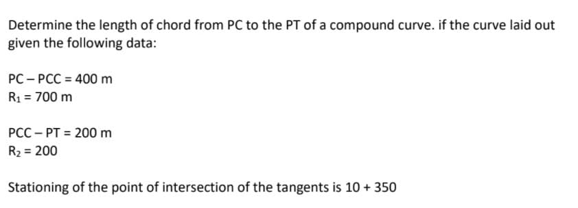 Determine the length of chord from PC to the PT of a compound curve. if the curve laid out
given the following data:
PC – PCC = 400 m
R1 = 700 m
PCC – PT = 200 m
R2 = 200
Stationing of the point of intersection of the tangents is 10 + 350
