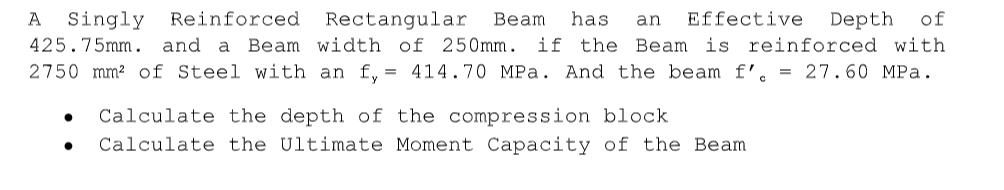 Singly
425.75mm. and a Beam width of 250mm. if the Beam is reinforced with
2750 mm? of Steel with an f, = 414.70 MPa. And the beam f'.
A
Reinforced
Rectangular
Вeam
has
an
Effective
Depth
of
= 27.60 MPa.
Calculate the depth of the compression block
Calculate the Ultimate Moment Capacity of the Beam
