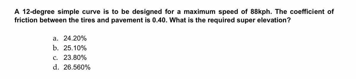 A 12-degree simple curve is to be designed for a maximum speed of 88kph. The coefficient of
friction between the tires and pavement is 0.40. What is the required super elevation?
a. 24.20%
b. 25.10%
c. 23.80%
d. 26.560%
