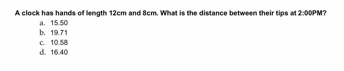 A clock has hands of length 12cm and 8cm. What is the distance between their tips at 2:00PM?
a. 15.50
b. 19.71
C. 10.58
d. 16.40
