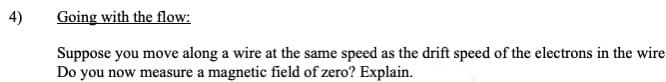 4)
Going with the flow:
Suppose you move along a wire at the same speed as the drift speed of the electrons in the wire
Do you now measure a magnetic field of zero? Explain.
