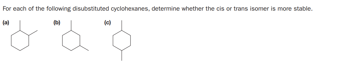 For each of the following disubstituted cyclohexanes, determine whether the cis or trans isomer is more stable.
(a)
(b)
(c)
